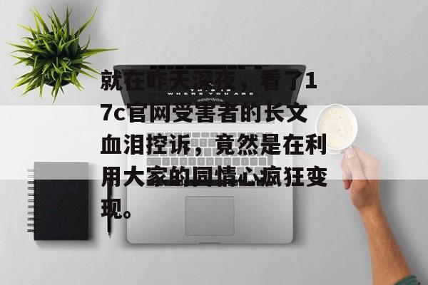 就在昨天深夜，看了17c官网受害者的长文血泪控诉，竟然是在利用大家的同情心疯狂变现。