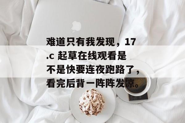难道只有我发现，17.c 起草在线观看是不是快要连夜跑路了，看完后背一阵阵发凉。