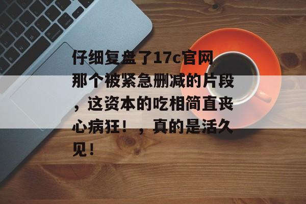 仔细复盘了17c官网那个被紧急删减的片段，这资本的吃相简直丧心病狂！，真的是活久见！