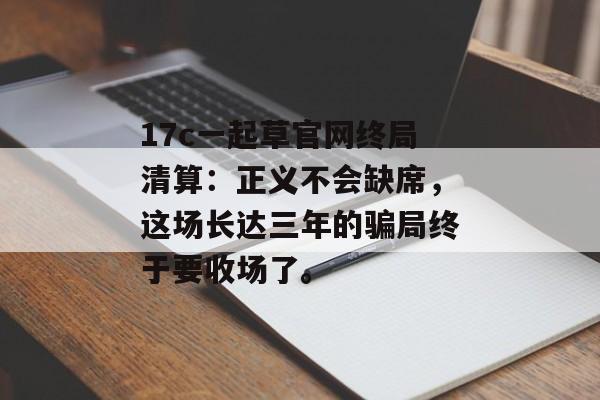 17c一起草官网终局清算：正义不会缺席，这场长达三年的骗局终于要收场了。