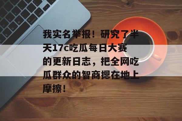 我实名举报！研究了半天17c吃瓜每日大赛的更新日志，把全网吃瓜群众的智商摁在地上摩擦！