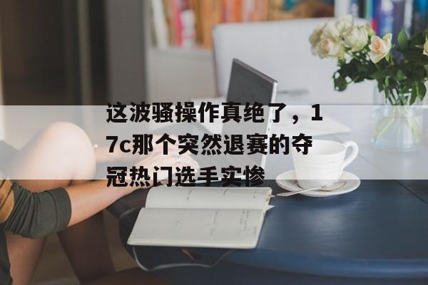这波骚操作真绝了，17c那个突然退赛的夺冠热门选手实惨
