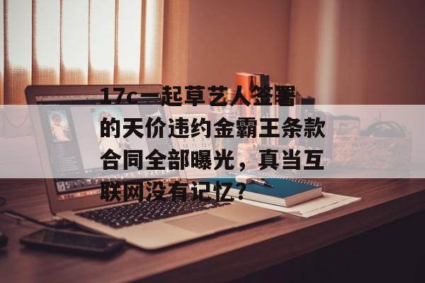 17c一起草艺人签署的天价违约金霸王条款合同全部曝光，真当互联网没有记忆？