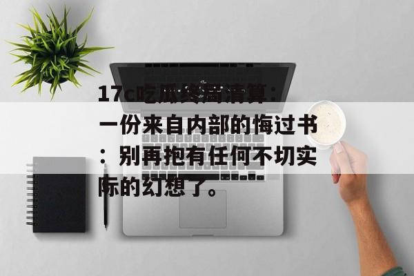 17c吃瓜终局清算：一份来自内部的悔过书：别再抱有任何不切实际的幻想了。