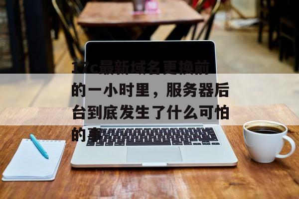 17c最新域名更换前的一小时里，服务器后台到底发生了什么可怕的事